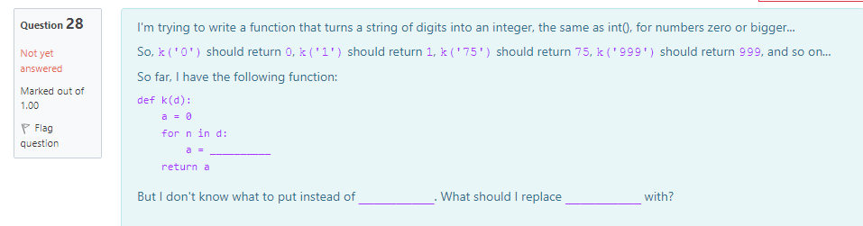 Question 28
I'm trying to write a function that turns a string of digits into an integer, the same as int(), for numbers zero or bigger.
Not yet
So, k ('0') should return 0, k ('1') should return 1, k ('75') should return 75, k ('999') should return 999, and so on.
answered
So far, I have the following function:
Marked out of
def k(d):
1.00
P Flag
a = 0
for n in d:
question
a =
return a
But I don't know what to put instead of
What should I replace
with?
