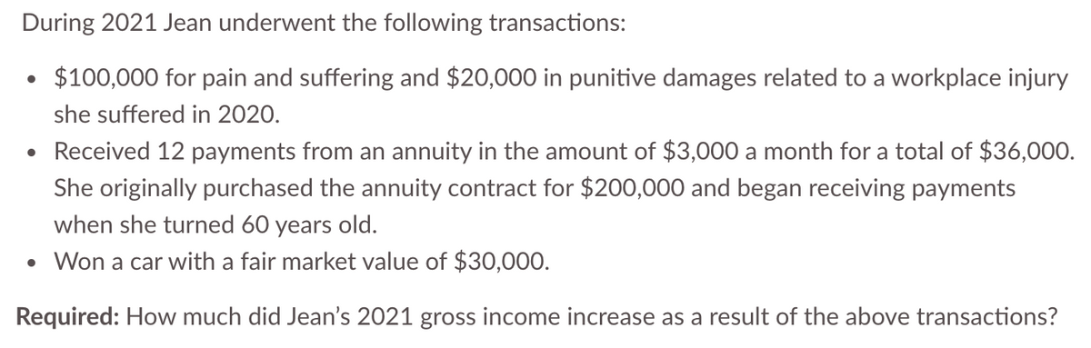 During 2021 Jean underwent the following transactions:
$100,000 for pain and suffering and $20,000 in punitive damages related to a workplace injury
she suffered in 2020.
Received 12 payments from an annuity in the amount of $3,000 a month for a total of $36,000.
She originally purchased the annuity contract for $200,000 and began receiving payments
when she turned 60 years old.
• Won a car with a fair market value of $30,000.
Required: How much did Jean's 2021 gross income increase as a result of the above transactions?
