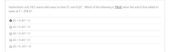 Hydrochloric acid, HCI, reacts with water to form Cl and HgO'. Which of the following is IRUE when the acid is first added to
water at T- 298 K?
AG « 0; AG 0
O AG - 0: AG" -0
AG 0; AG" < 0
AG > 0; AG > 0
O AG < 0; AG" <0
