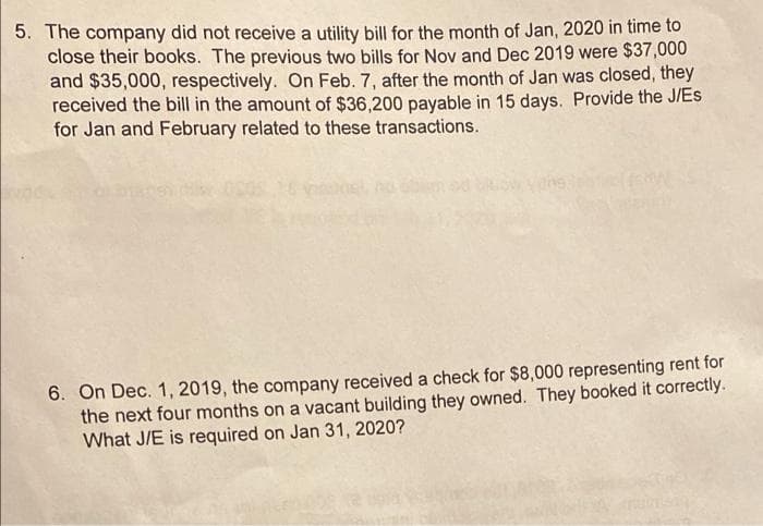 5. The company did not receive a utility bill for the month of Jan, 2020 in time to
close their books. The previous two bills for Nov and Dec 2019 were $37,000
and $35,000, respectively. On Feb. 7, after the month of Jan was closed, they
received the bill in the amount of $36,200 payable in 15 days. Provide the J/Es
for Jan and February related to these transactions.
6. On Dec. 1, 2019, the company received a check for $8,000 representing rent for
the next four months on a vacant building they owned. They booked it correctly.
What J/E is required on Jan 31, 2020?

