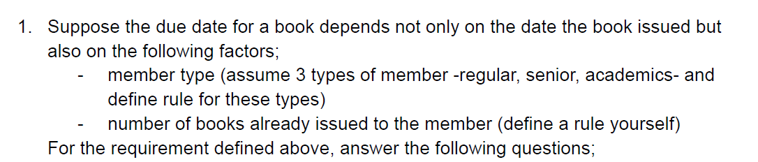 1. Suppose the due date for a book depends not only on the date the book issued but
also on the following factors;
member type (assume 3 types of member -regular, senior, academics- and
define rule for these types)
number of books already issued to the member (define a rule yourself)
For the requirement defined above, answer the following questions;
