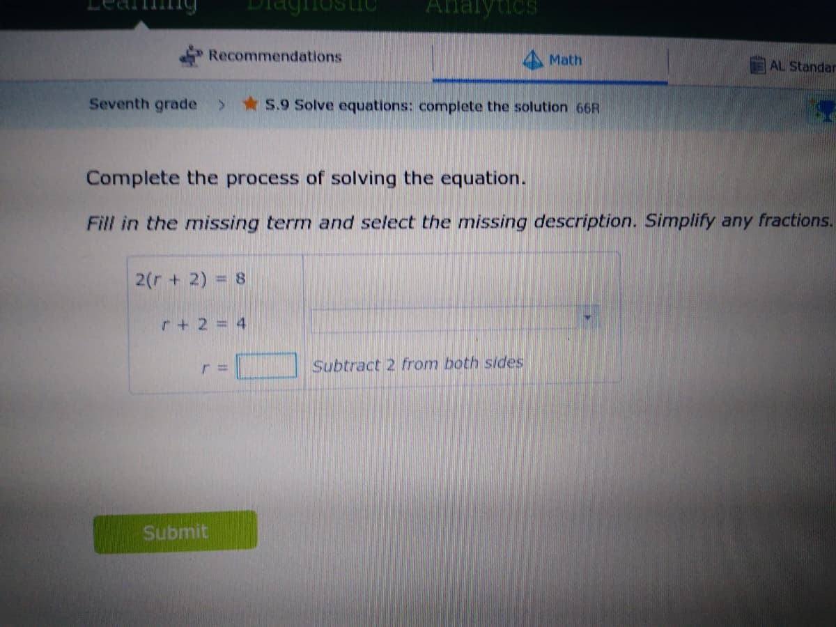 Analytics
Recommendations
Math
AL Standar
Seventh grade
S.9 Solve equations: complete the solution 66R
Complete the process of solving the equation.
Fill in the missing term and select the missing description. Simplify any fractions.
2(r + 2) = 8
r+ 2= 4
Subtract 2 from both sides
Submit
