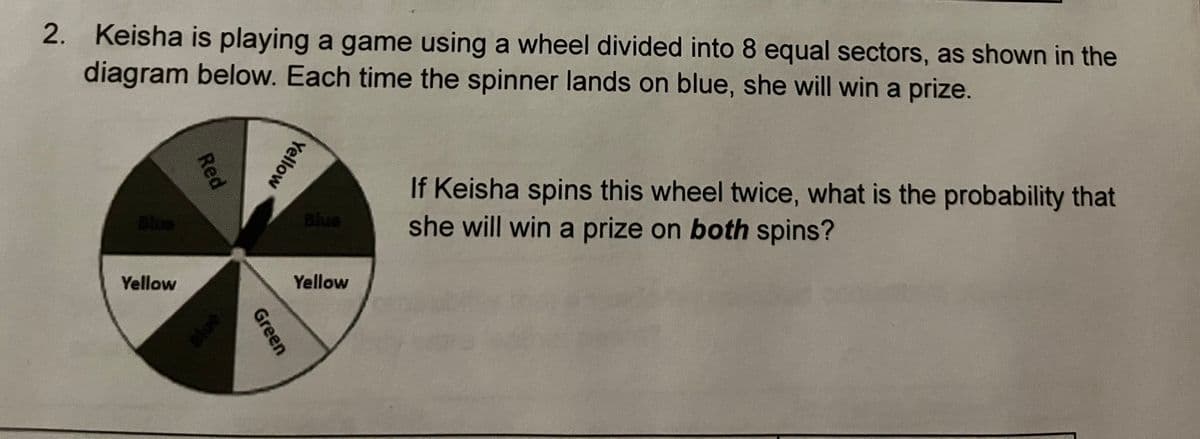 2. Keisha is playing a game using a wheel divided into 8 equal sectors, as shown in the
diagram below. Each time the spinner lands on blue, she will win a prize.
If Keisha spins this wheel twice, what is the probability that
she will win a prize on both spins?
Blus
Blue
Yellow
Yellow
ue
Yellow
Green
Red
