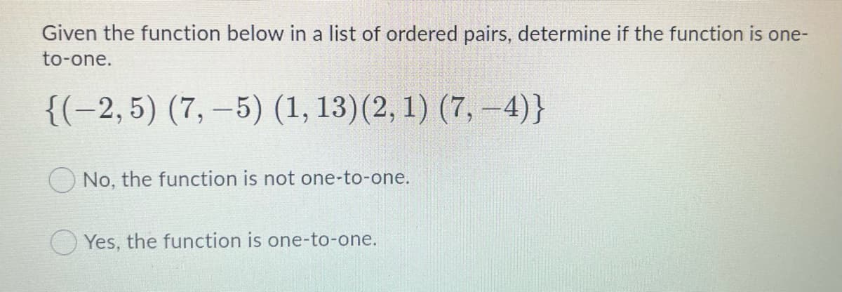 Given the function below in a list of ordered pairs, determine if the function is one-
to-one.
{(-2,5) (7, –5) (1, 13)(2, 1) (7, –4)}
ONo, the function is not one-to-one.
O Yes, the function is one-to-one.
