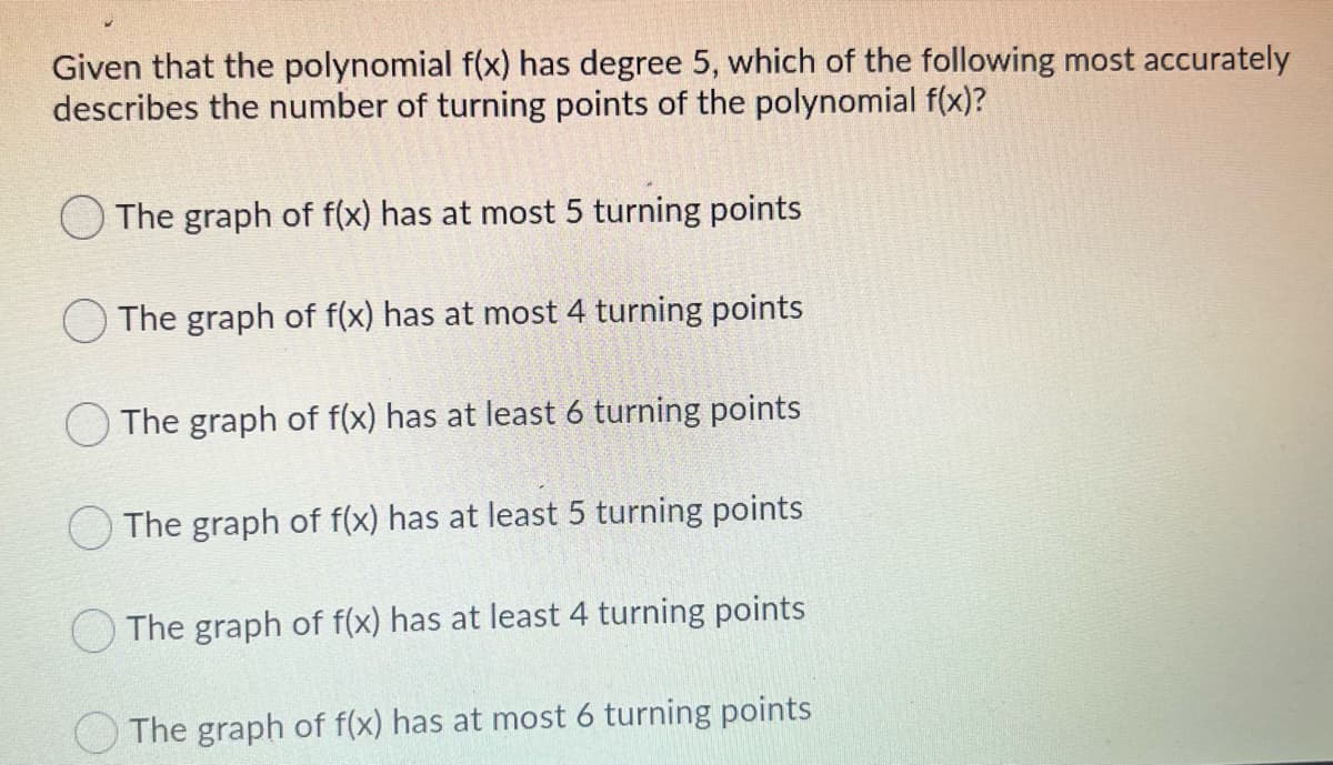 Given that the polynomial f(x) has degree 5, which of the following most accurately
describes the number of turning points of the polynomial f(x)?
O The graph of f(x) has at most 5 turning points
The graph of f(x) has at most 4 turning points
The graph of f(x) has at least 6 turning points
The graph of f(x) has at least 5 turning points
O The graph of f(x) has at least 4 turning points
The graph of f(x) has at most 6 turning points
