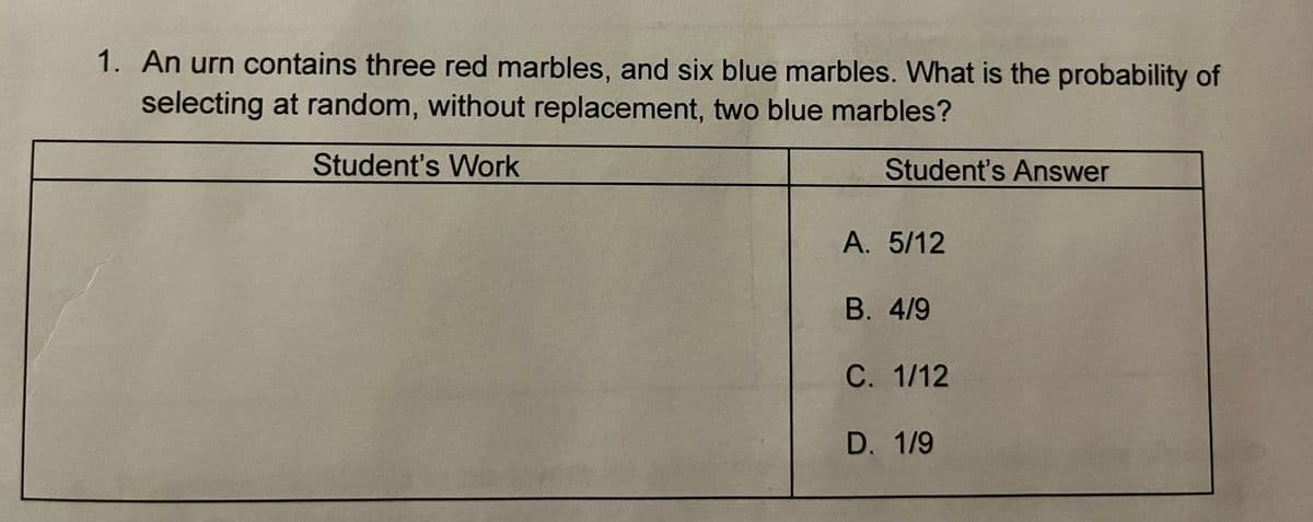 1. An urn contains three red marbles, and six blue marbles. What is the probability of
selecting at random, without replacement, two blue marbles?
Student's Work
Student's Answer
A. 5/12
В. 4/9
С. 1/12
D. 1/9
