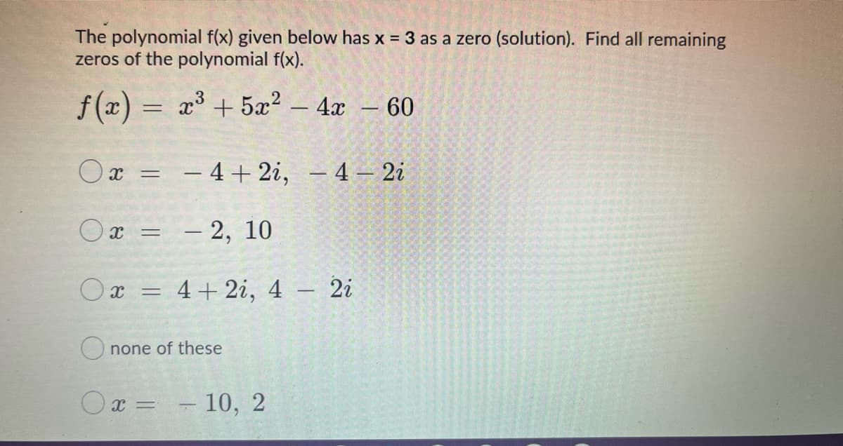 The polynomial f(x) given below has x = 3 as a zero (solution). Find all remaining
zeros of the polynomial f(x).
f(x) = a +5æ? - 4x - 60
Ox = - 4+ 2i, – 4 – 2i
Ox =
– 2, 10
|
O x =
4+ 2i, 4 – 2i
O none of these
O x =
- 10, 2
