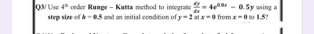 Q3/ Use 4th order Runge Kutta method to integrate
step size of h = 0.5 and an initial condition of y = 2 at x = 0 from x 0 to 1.5?
dy
%3D
4e0.8x
0.5y using a
dx
