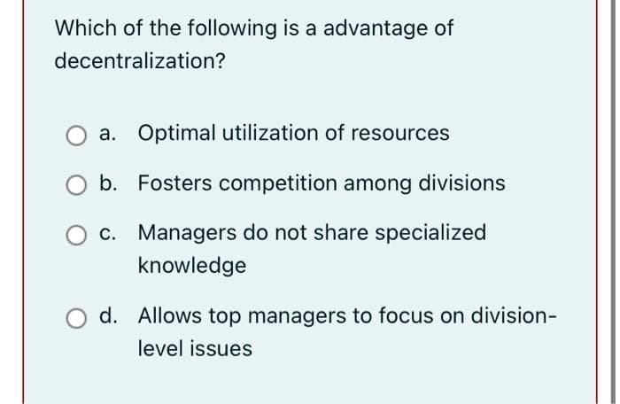 Which of the following is a advantage of
decentralization?
a. Optimal utilization of resources
b. Fosters competition among divisions
c. Managers do not share specialized
knowledge
d. Allows top managers to focus on division-
level issues
