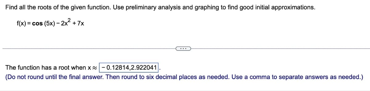Find all the roots of the given function. Use preliminary analysis and graphing to find good initial approximations.
f(x) = cos (5x) - 2x² +7x
The function has a root when x -0.12814,2.922041
(Do not round until the final answer. Then round to six decimal places as needed. Use a comma to separate answers as needed.)