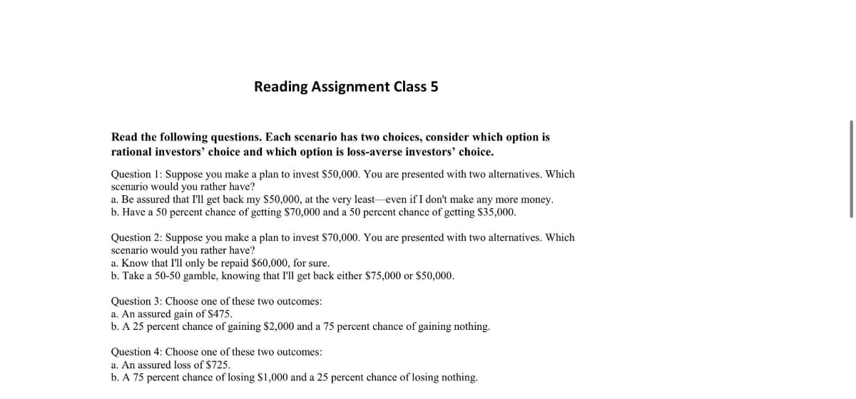 Reading Assignment Class 5
Read the following questions. Each scenario has two choices, consider which option is
rational investors' choice and which option is loss-averse investors' choice.
Question 1: Suppose you make a plan to invest $50,000. You are presented with two alternatives. Which
scenario would you rather have?
a. Be assured that I'll get back my $50,000, at the very least even if I don't make any more money.
b. Have a 50 percent chance of getting $70,000 and a 50 percent chance of getting $35,000.
Question 2: Suppose you make a plan to invest $70,000. You are presented with two alternatives. Which
scenario would you rather have?
a. Know that I'll only be repaid $60,000, for sure.
b. Take a 50-50 gamble, knowing that I'll get back either $75,000 or $50,000.
Question 3: Choose one of these two outcomes:
a. An assured gain of $475.
b. A 25 percent chance of gaining $2,000 and a 75 percent chance of gaining nothing.
Question 4: Choose one of these two outcomes:
a. An assured loss of $725.
b. A 75 percent chance of losing $1,000 and a 25 percent chance of losing nothing.