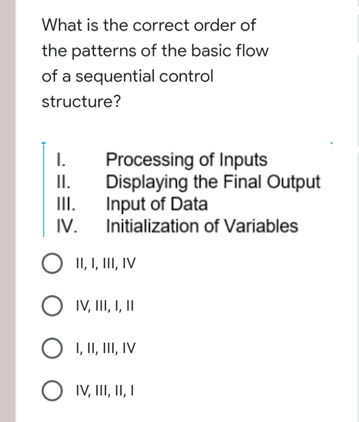 What is the correct order of
the patterns of the basic flow
of a sequential control
structure?
I.
II.
III.
IV.
O II, I, III, IV
O IV, III, I, II
O I, II, III, IV
O
IV, III, II, I
Processing of Inputs
Displaying the Final Output
Input of Data
Initialization of Variables
