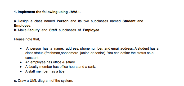 1. Implement the following using JAVA :-
a. Design a class named Person and its two subclasses named Student and
Employee.
b. Make Faculty and Staff subclasses of Employee.
Please note that,
• A person has a name, address, phone number, and email address. A student has a
class status (freshman,sophomore, junior, or senior). You can define the status as a
constant.
• An employee has office & salary.
• Afaculty member has office hours and a rank.
• A staff member has a title.
c. Draw a UML diagram of the system.
