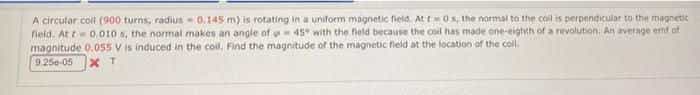 A circutar.coll (900 turns, radius -0.145 m) is rotating in a uniform magnetic field. At =0s, the normal to the coll is perpendicular to the magnetic
fieid. At t 0,010 s, the normal makes an angle of 45 with the field because the osil has made one-eigtth of a revolution. An average emf of
magnitude 0.055 V is induced in the coll, Find the magnitude of the magnetic field at the location of the coll.
9.250-05
X T
