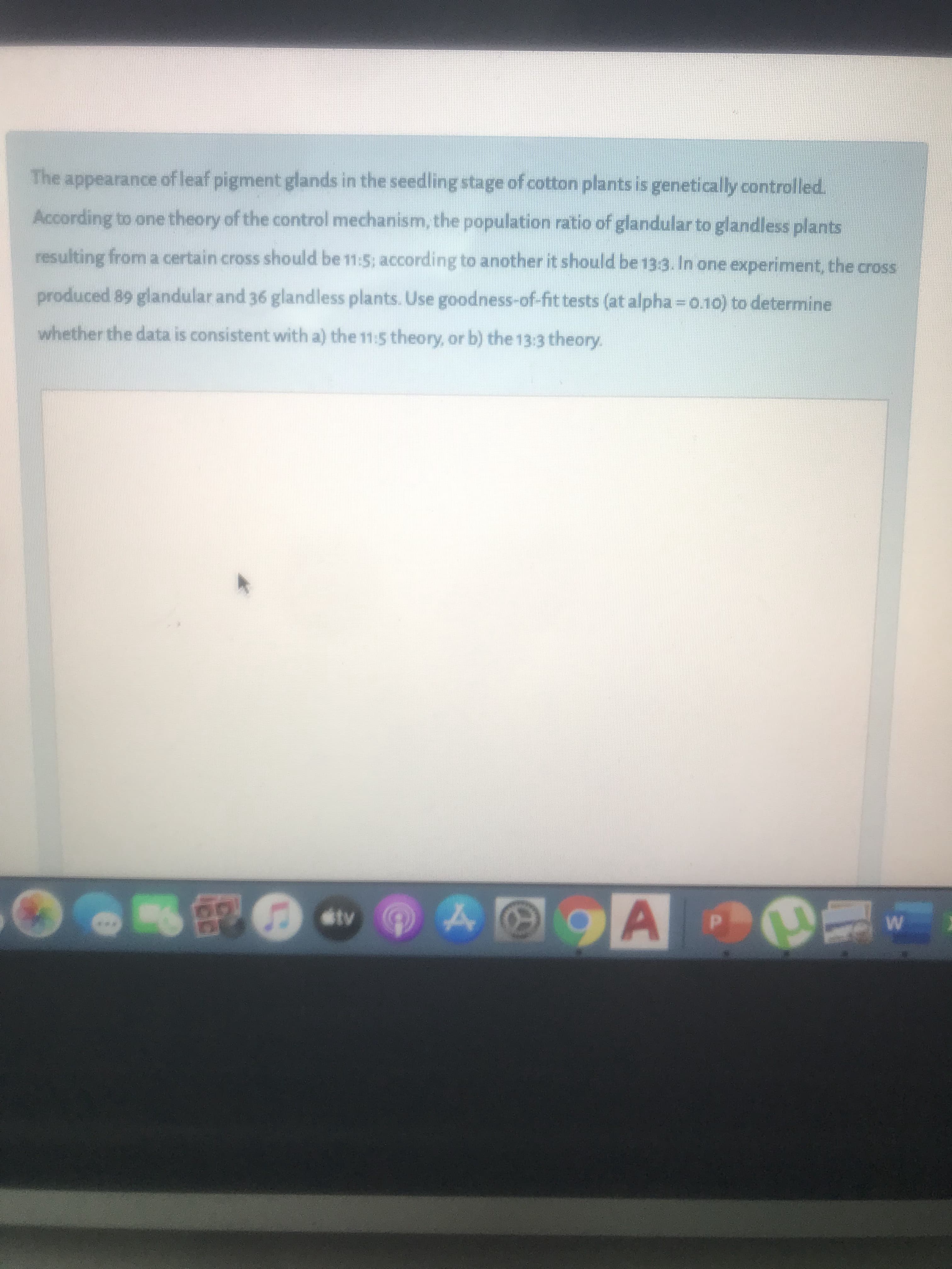 The appearance of leaf pigment glands in the seedling stage of cotton plants is genetically controlled.
According to one theory of the control mechanism, the population ratio of glandular to glandless plants
resulting from a certain cross should be 11:5; according to another it should be 13:3. In one experiment, the cross
produced 89 glandular and 36 glandless plants. Use goodness-of-fit tests (at alpha = 0.10) to determine
whether the data is consistent with a) the 11:5 theory, or b) the 13:3 theory.
