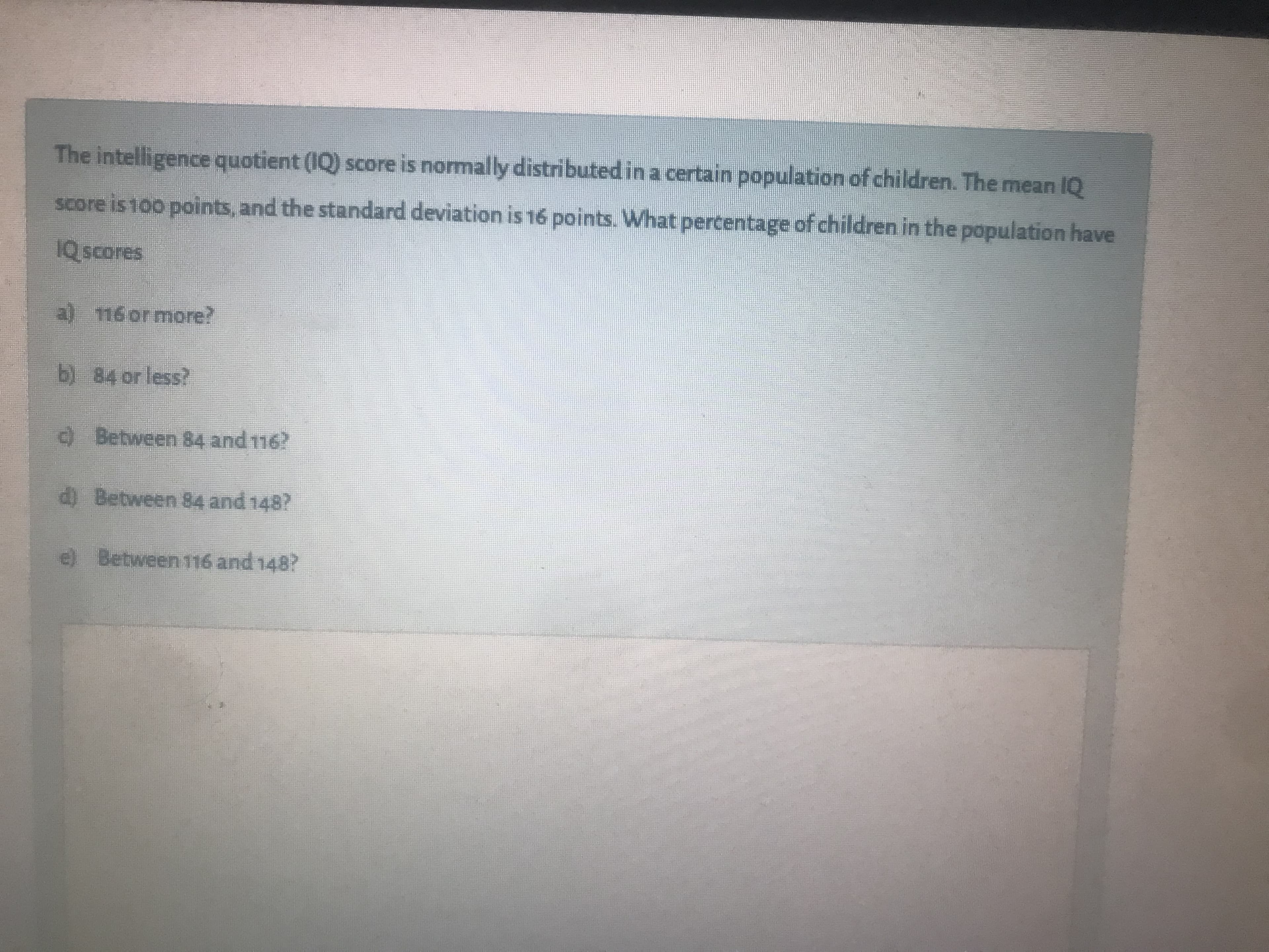 The intelligence quotient (IQ) score is normally distributed in a certain population of children. The mean IQ
score is 100 points, and the standard deviation is 16 points. What percentage of children in the population have
