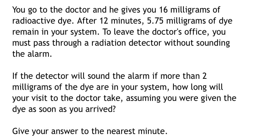 You go to the doctor and he gives you 16 milligrams of
radioactive dye. After 12 minutes, 5.75 milligrams of dye
remain in your system. To leave the doctor's office, you
must pass through a radiation detector without sounding
the alarm.
If the detector will sound the alarm if more than 2
milligrams of the dye are in your system, how long will
your visit to the doctor take, assuming you were given the
dye as soon as you arrived?
Give your answer to the nearest minute.