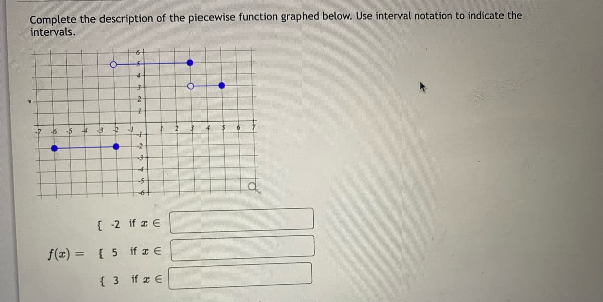 Complete the description of the piecewise function graphed below. Use interval notation to indicate the
intervals.
-7
-6
•
-5
-4 -3
f(x) =
-2
●
6
S
4
3
2
+
{ 3
+
-2
3
{-2 if x E
{ 5
if x E
if x E
2
O
4
5 6