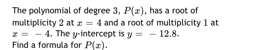 The polynomial of degree 3, P(x), has a root of
multiplicity 2 at x = 4 and a root of multiplicity 1 at
x = - 4. The y-intercept is y = - 12.8.
Find a formula for P(x).