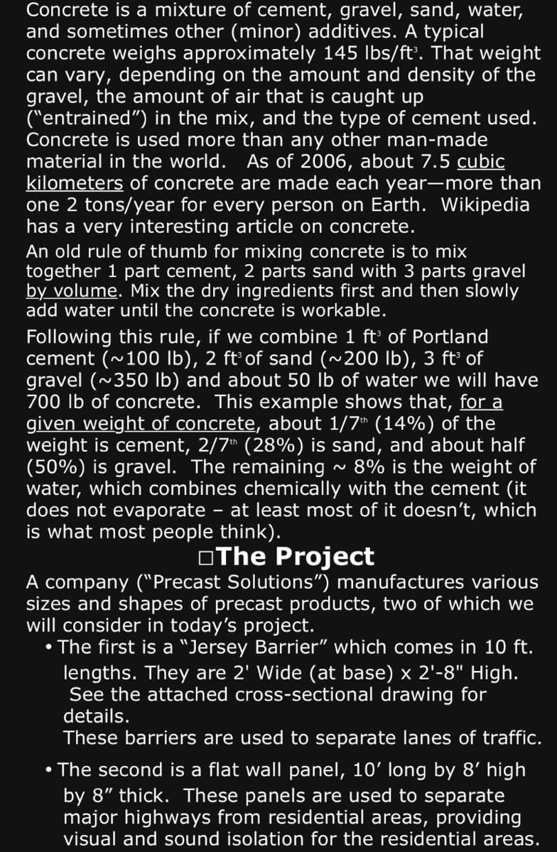 Concrete is a mixture of cement, gravel, sand, water,
and sometimes other (minor) additives. A typical
concrete weighs approximately 145 lbs/ft³. That weight
can vary, depending on the amount and density of the
gravel, the amount of air that is caught up
("entrained") in the mix, and the type of cement used.
Concrete is used more than any other man-made
material in the world. As of 2006, about 7.5 cubic
kilometers of concrete are made each year-more than
one 2 tons/year for every person on Earth. Wikipedia
has a very interesting article on concrete.
An old rule of thumb for mixing concrete is to mix
together 1 part cement, 2 parts sand with 3 parts gravel
by volume. Mix the dry ingredients first and then slowly
add water until the concrete is workable.
Following this rule, if we combine 1 ft³ of Portland
cement (~100 lb), 2 ft³ of sand (~200 lb), 3 ft³ of
gravel (~350 lb) and about 50 lb of water we will have
700 lb of concrete. This example shows that, for a
given weight of concrete, about 1/7th (14%) of the
weight is cement, 2/7th (28%) is sand, and about half
(50%) is gravel. The remaining 8% is the weight of
water, which combines chemically with the cement (it
does not evaporate at least most of it doesn't, which
is what most people think).
The Project
-
~
A company ("Precast Solutions") manufactures various
sizes and shapes of precast products, two of which we
will consider in today's project.
• The first is a "Jersey Barrier" which comes in 10 ft.
lengths. They are 2' Wide (at base) x 2¹-8" High.
See the attached cross-sectional drawing for
details.
These barriers are used to separate lanes of traffic.
• The second is a flat wall panel, 10' long by 8' high
by 8" thick. These panels are used to separate
major highways from residential areas, providing
visual and sound isolation for the residential areas.