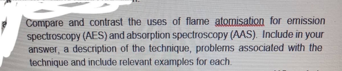 Compare and contrast the uses of flame atomisation for emission
spectroscopy (AES) and absorption spectroscopy (AAS). Include in your
answer, a description of the technique, problems associated with the
technique and include relevant examples for each.
