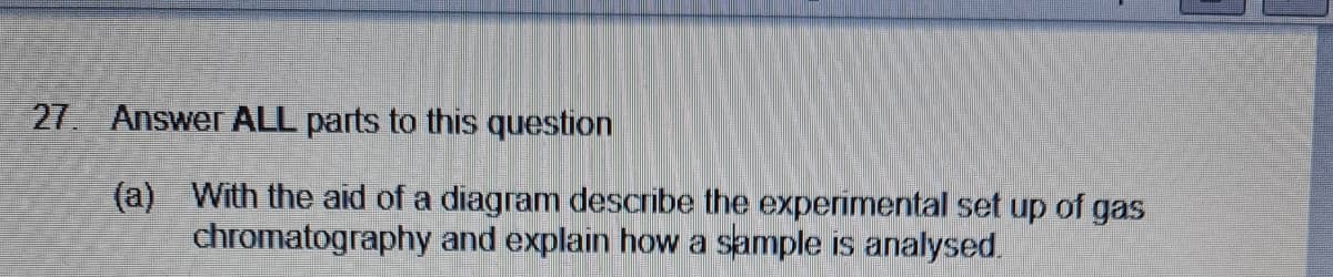 27 Answer ALL parts to this question
(a) With the aid of a diagram describe the experimental set up of gas
chromatography and explain howa sample is analysed.
