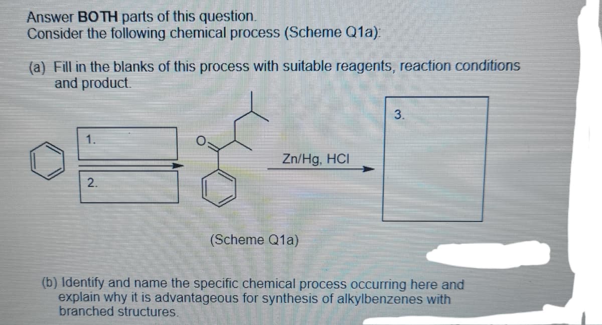 Answer BOTH parts of this question.
Consider the following chemical process (Scheme Q1a)
(a) Fill in the blanks of this process with suitable reagents, reaction conditions
and product.
3.
1.
Zn/Hg, HCI
2.
(Scheme Q1a)
(b) Identify and name the specific chemical process occurring here and
explain why it is advantageous for synthesis of alkylbenzenes with
branched structures.
