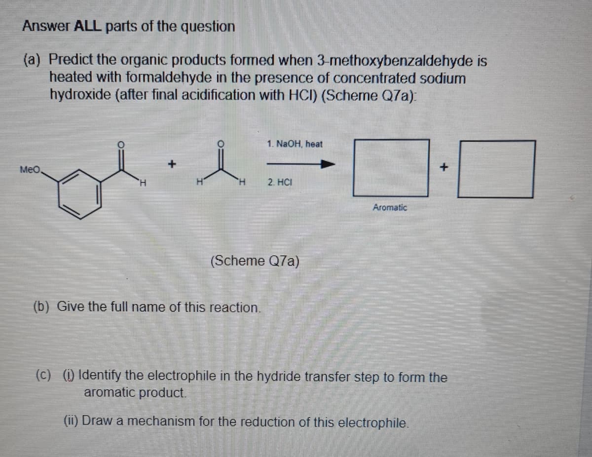 Answer ALL parts of the question
(a) Predict the organic products formed when 3-methoxybenzaldehyde is
heated with formaldehyde in the presence of concentrated sodium
hydroxide (after final acidification with HCI) (Scheme Q7a)
1. NaOH, heat
+
MeO,
H.
2. HCI
Aromatic
(Scheme Q7a)
(b) Give the full name of this reaction.
(C) (1) Identify the electrophile in the hydride transfer step to form the
aromatic product.
(1i) Draw a mechanism for the reduction of this electrophile.

