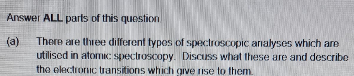 Answer ALL parts of this question.
(a)
There are three different types of spectroscopic analyses which are
utilised in atomic spectroscopy. Discuss what these are and describe
the electronic transitions which give rise to them.

