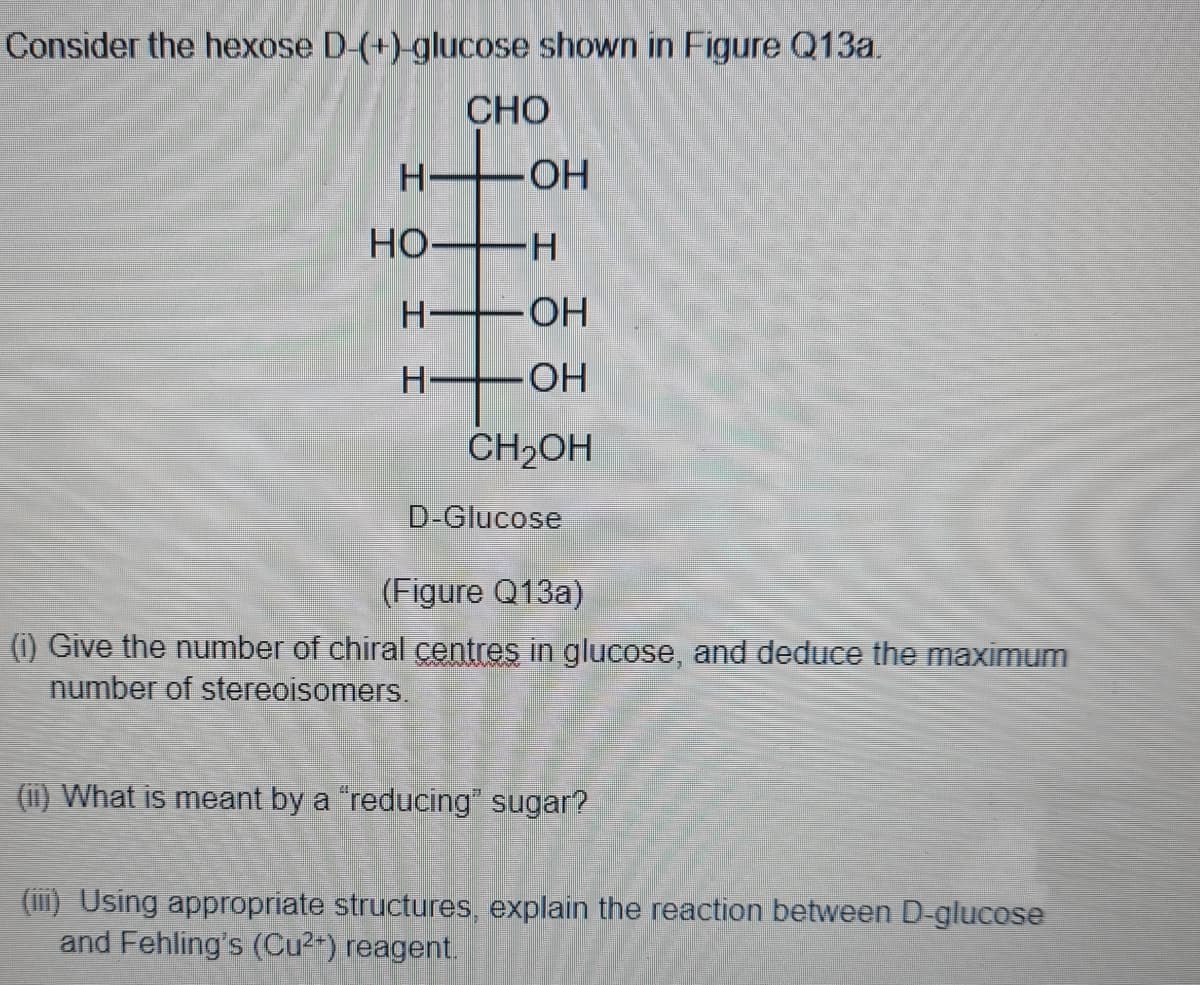 Consider the hexose D-(+)-glucose shown in Figure Q13a.
CHO
H•
HO-
HO FH
HO-
H-
HO-
CH2OH
D-Glucose
(Figure Q13a)
(i) Give the number of chiral centres in glucose, and deduce the maximum
number of stereoisomers.
(1i) What is meant by a "reducing" sugar?
(iii) Using appropriate structures, explain the reaction between D-glucose
and Fehling's (Cu2) reagent.
