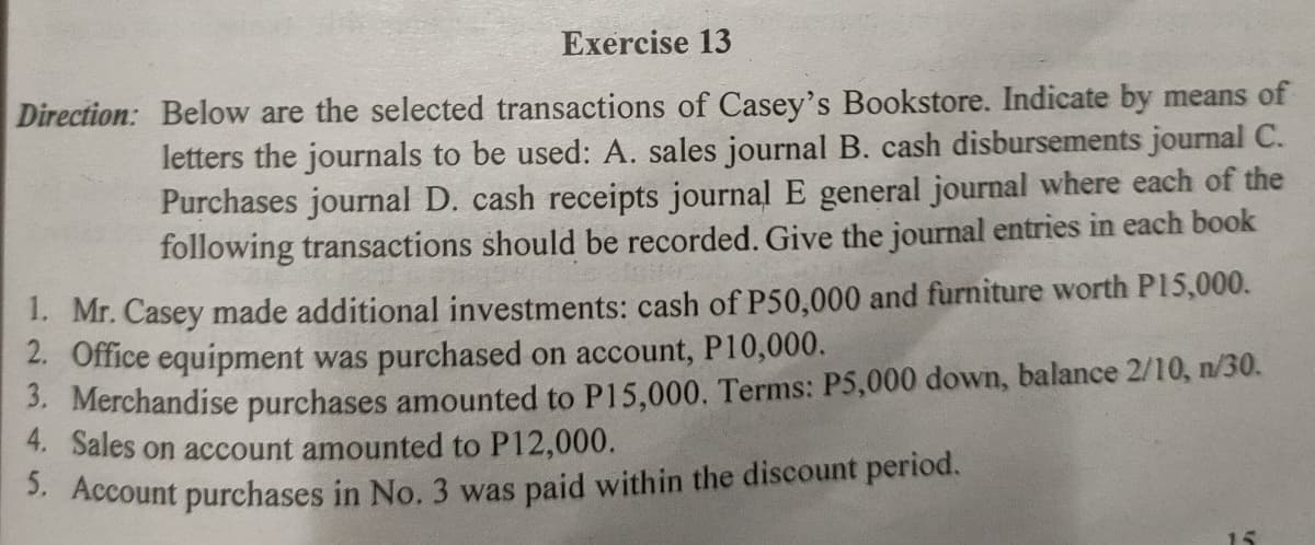 Exercise 13
Direction: Below are the selected transactions of Casey's Bookstore. Indicate by means of
letters the journals to be used: A. sales journal B. cash disbursements journal C.
Purchases journal D. cash receipts journal E general journal where each of the
following transactions should be recorded. Give the journal entries in each book
1. Mr. Casey made additional investments: cash of P50,000 and furniture worth P15,000.
2. Office equipment was purchased on account, P10,000.
. Merchandise purchases amounted to P15,000. Terms: P5,000 down, balance 2/10, n/30.
4. Sales on account amounted to P12,000.
3. Account purchases in No. 3 was paid within the discount period.
