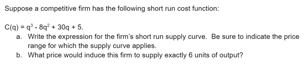 Suppose a competitive firm has the following short run cost function:
C(q) = q³ - 8q² + 30q + 5.
a. Write the expression for the firm's short run supply curve. Be sure to indicate the price
range for which the supply curve applies.
b. What price would induce this firm to supply exactly 6 units of output?