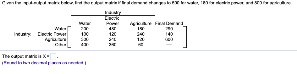 Given the input-output matrix below, find the output matrix if final demand changes to 500 for water, 180 for electric power, and 800 for agriculture.
Industry
Electric
Power
Industry:
Water
Electric Power
Agriculture
Other
Water
200
100
300
400
The output matrix is X=
(Round to two decimal places as needed.)
480
120
240
360
Agriculture Final Demand
180
240
120
60
290
140
600