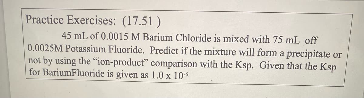 Practice Exercises: (17.51)
45 mL of 0.0015 M Barium Chloride is mixed with 75 mL off
0.0025M Potassium Fluoride. Predict if the mixture will form a precipitate or
not by using the "ion-product" comparison with the Ksp. Given that the Ksp
for BariumFluoride is given as 1.0 x 10-6