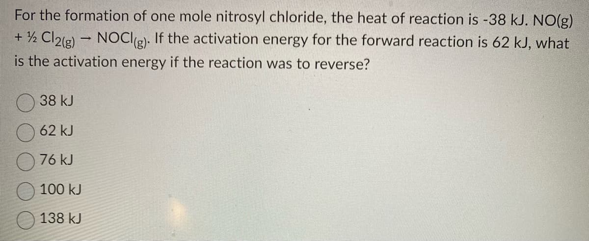 For the formation of one mole nitrosyl chloride, the heat of reaction is -38 kJ. NO(g)
-
+ ½/2 Cl2(g) → NOCI(g). If the activation energy for the forward reaction is 62 kJ, what
is the activation energy if the reaction was to reverse?
38 kJ
62 kJ
76 kJ
100 kJ
138 kJ