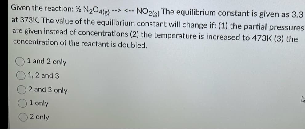 Given the reaction: ½ N₂O4(g) --> <-- NO2(g) The equilibrium constant is given as 3.3
at 373K. The value of the equilibrium constant will change if: (1) the partial pressures
are given instead of concentrations (2) the temperature is increased to 473K (3) the
concentration of the reactant is doubled.
1 and 2 only
1, 2 and 3
2 and 3 only
1 only
2 only
4