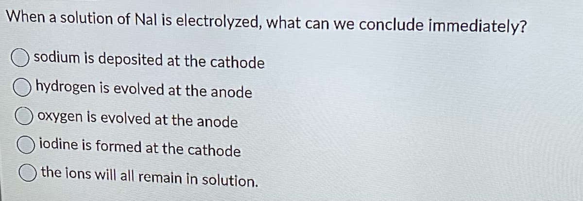 When a solution of Nal is electrolyzed, what can we conclude immediately?
sodium is deposited at the cathode
Ohydrogen is evolved at the anode
oxygen is evolved at the anode
iodine is formed at the cathode
the ions will all remain in solution.