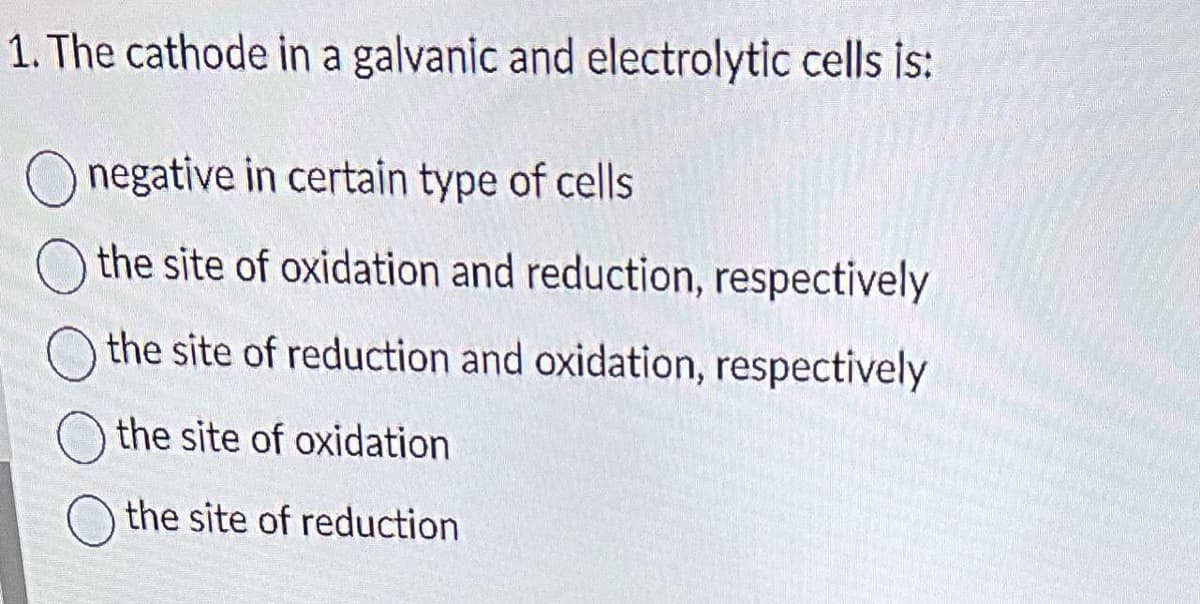 1. The cathode in a galvanic and electrolytic cells is:
Mich
negative in certain type of cells
the site of oxidation and reduction, respectively
the site of reduction and oxidation, respectively
Othe site of oxidation
Othe site of reduction