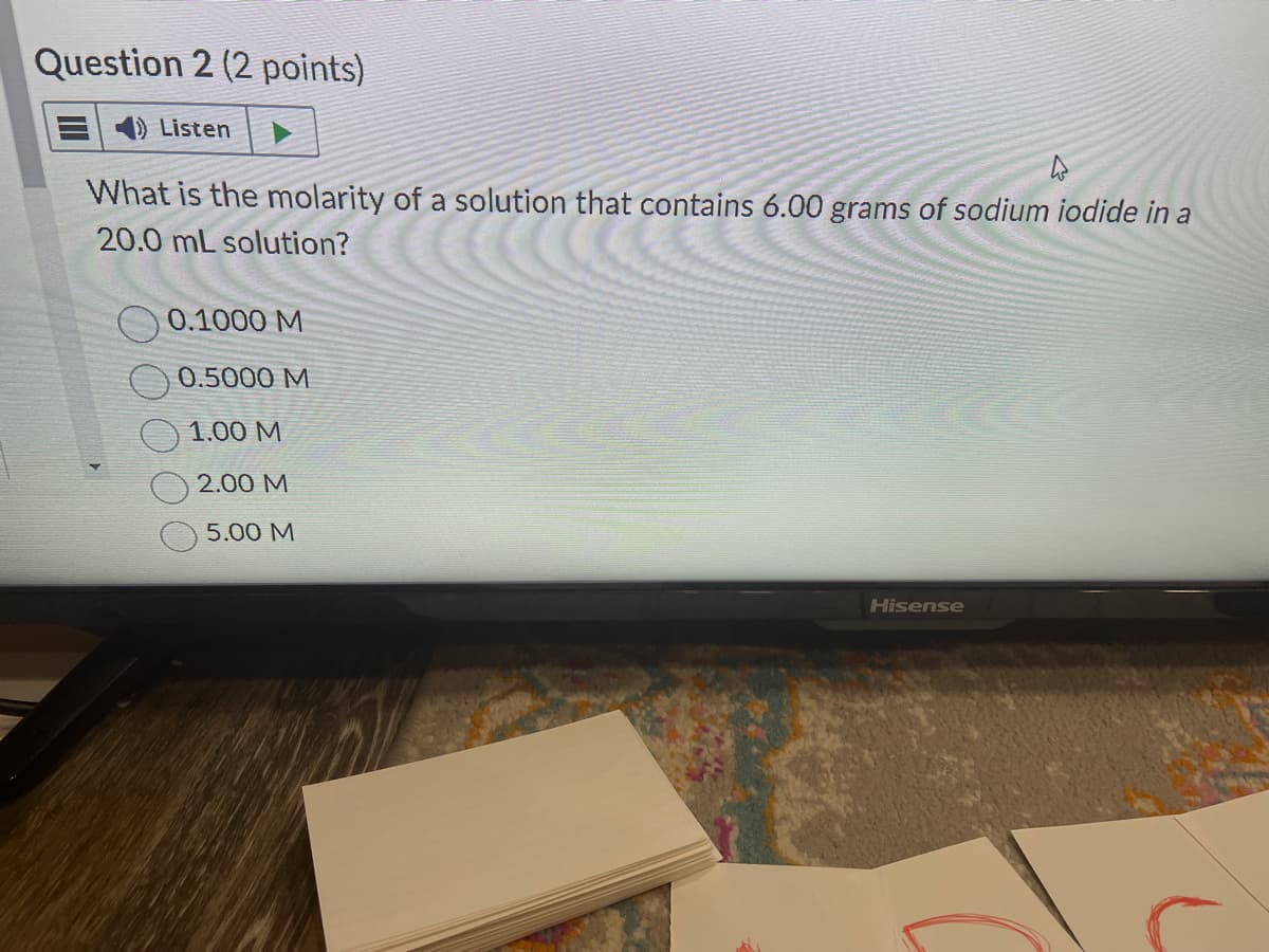 Question 2 (2 points)
Listen
What is the molarity of a solution that contains 6.00 grams of sodium iodide in a
20.0 mL solution?
0.1000 M
0.5000 M
1.00 M
2.00 M
5.00 M
Hisense