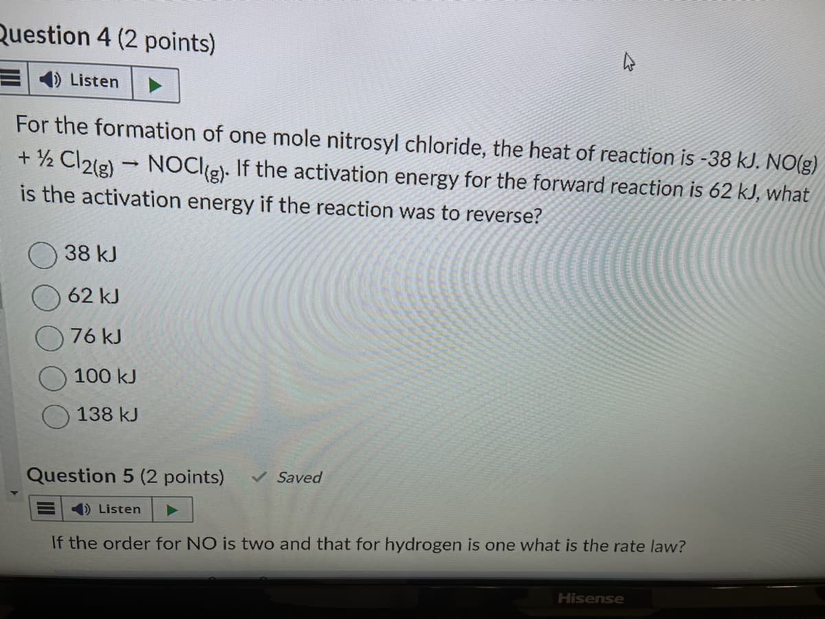 Question 4 (2 points)
Listen
For the formation of one mole nitrosyl chloride, the heat of reaction is -38 kJ. NO(g)
+ 1/2 Cl2(g) → NOCI(g). If the activation energy for the forward reaction is 62 kJ, what
is the activation energy if the reaction was to reverse?
38 kJ
62 kJ
76 kJ
100 kJ
138 kJ
Question 5 (2 points)
Listen
✓ Saved
If the order for NO is two and that for hydrogen is one what is the rate law?
Hisense
