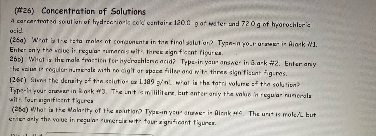 (#26) Concentration of Solutions
A concentrated solution of hydrochloric acid contains 120.0 g of water and 72.0 g of hydrochloric
acid.
(26a) What is the total moles of components in the final solution? Type-in your answer in Blank #1.
Enter only the value in regular numerals with three significant figures.
26b) What is the mole fraction for hydrochloric acid? Type-in your answer in Blank #2. Enter only
the value in regular numerals with no digit or space filler and with three significant figures.
(26c) Given the density of the solution as 1.189 g/mL, what is the total volume of the solution?
Type-in your answer in Blank #3. The unit is milliliters, but enter only the value in regular numerals
with four significant figures
(26d) What is the Molarity of the solution? Type-in your answer in Blank #4. The unit is mole/L but
enter only the value in regular numerals with four significant figures.
Dial