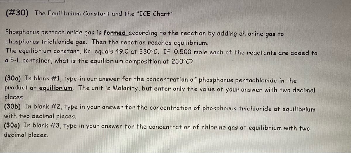 (#30) The Equilibrium Constant and the "ICE Chart"
Phosphorus pentachloride gas is formed according to the reaction by adding chlorine gas to
phosphorus trichloride gas. Then the reaction reaches equilibrium.
The equilibrium constant, Kc, equals 49.0 at 230°C. If 0.500 mole each of the reactants are added to
a 5-L container, what is the equilibrium composition at 230°C?
(30a) In blank #1, type-in our answer for the concentration of phosphorus pentachloride in the
product at equilibrium. The unit is Molarity, but enter only the value of your answer with two decimal
places.
(30b) In blank #2, type in your answer for the concentration of phosphorus trichloride at equilibrium
with two decimal places.
(30c) In blank #3, type in your answer for the concentration of chlorine gas at equilibrium with two
decimal places.