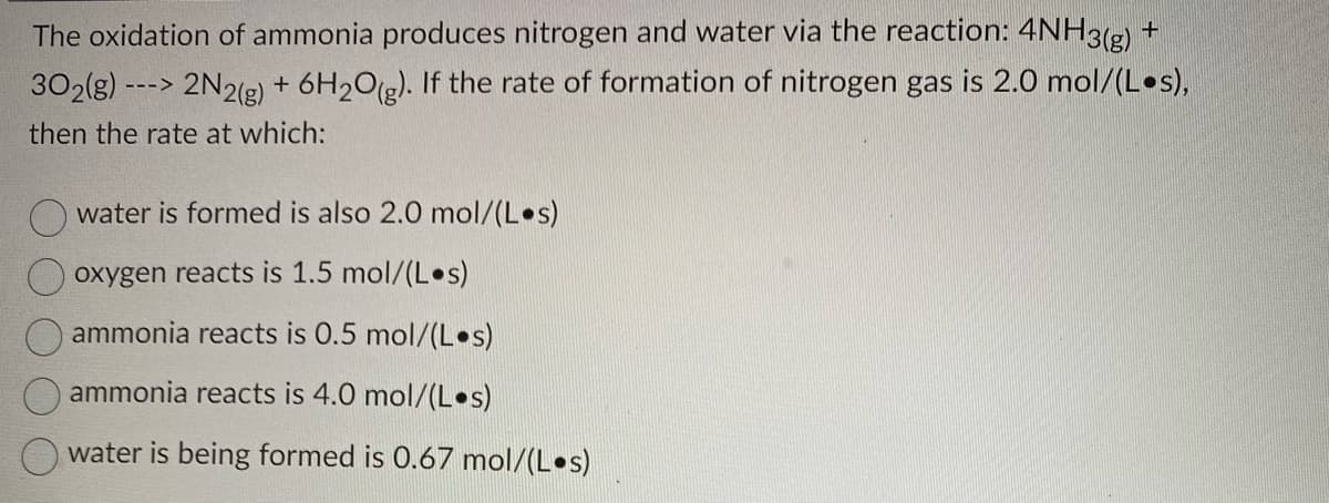 The oxidation of ammonia produces nitrogen and water via the reaction: 4NH3(g) +
302(g) ---> 2N2(g) + 6H₂O(g). If the rate of formation of nitrogen gas is 2.0 mol/(Los),
then the rate at which:
water is formed is also 2.0 mol/(Los)
oxygen reacts is 1.5 mol/(Los)
ammonia reacts is 0.5 mol/(L •s)
ammonia reacts is 4.0 mol/(Los)
water is being formed is 0.67 mol/(Los)