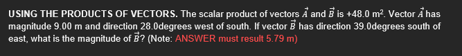 USING THE PRODUCTS OF VECTORS. The scalar product of vectors Å and B is +48.0 m?. Vector Å has
magnitude 9.00 m and direction 28.0degrees west of south. If vector B has direction 39.0degrees south of
east, what is the magnitude of B? (Note: ANSWER must result 5.79 m)
