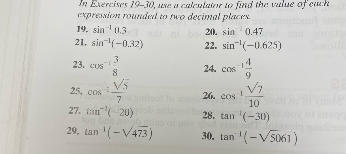 In Exercises 19–30, use a calculator to find the value of each
expression rounded to two decimal places.
19. sin1 0.3
r ni boc20. sin 0.47
22. sin (-0.625)
-1
21. sin '(-0.32)
wolld
3
23. cos
8
4
-1
24. COs
9
V5
7T 9nilsst to
27. tan (-20)b orise
Jug bns wob miso of
29. tan(-V473)
V7
10
28. tan(-30)
25. cos
-1
26. COS
30. tan(-V5061)
