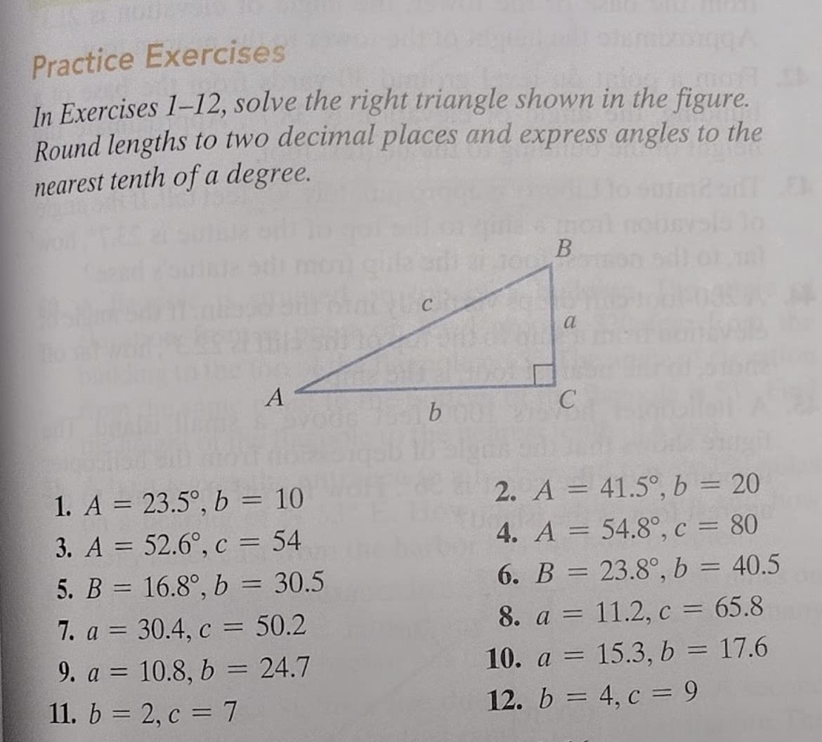 Practice Exercises
In Exercises 1-12, solve the right triangle shown in the figure.
Round lengths to two decimal places and express angles to the
nearest tenth of a degree.
a
A
1. A = 23.5°, b = 10
2. A = 41.5°, b = 20
3. A = 52.6°, c = 54
4. A = 54.8°, c = 80
%3D
6. B = 23.8°, b = 40.5
5. B = 16.8°, b = 30.5
7. a = 30.4, c = 50.2
%3D
8. a = 11.2, c = 65.8
9. a = 10.8, b = 24.7
10. a = 15.3, b = 17.6
%3D
11. b = 2, c = 7
12. b = 4, c = 9
