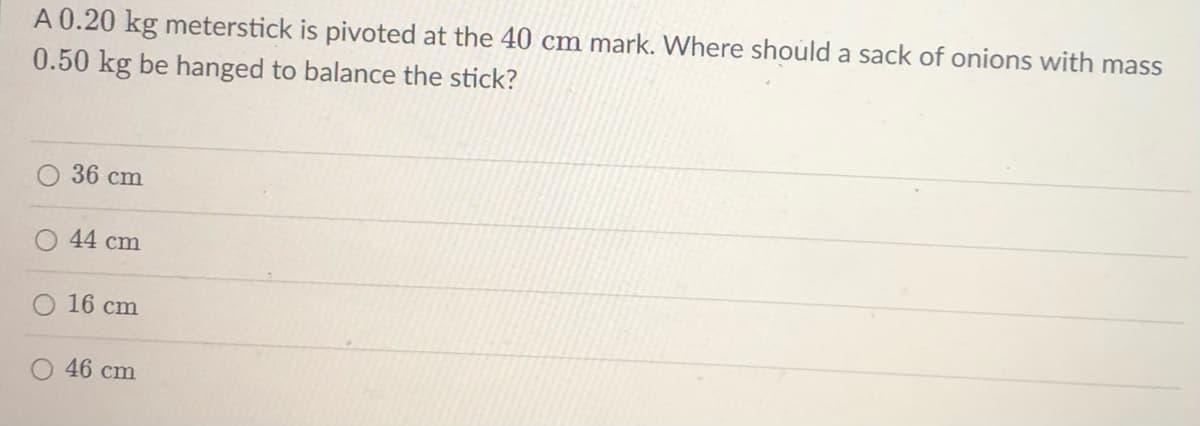 A 0.20 kg meterstick is pivoted at the 40 cm mark. Where should a sack of onions with mass
0.50 kg be hanged to balance the stick?
36 cm
44 cm
16 cm
46 cm
