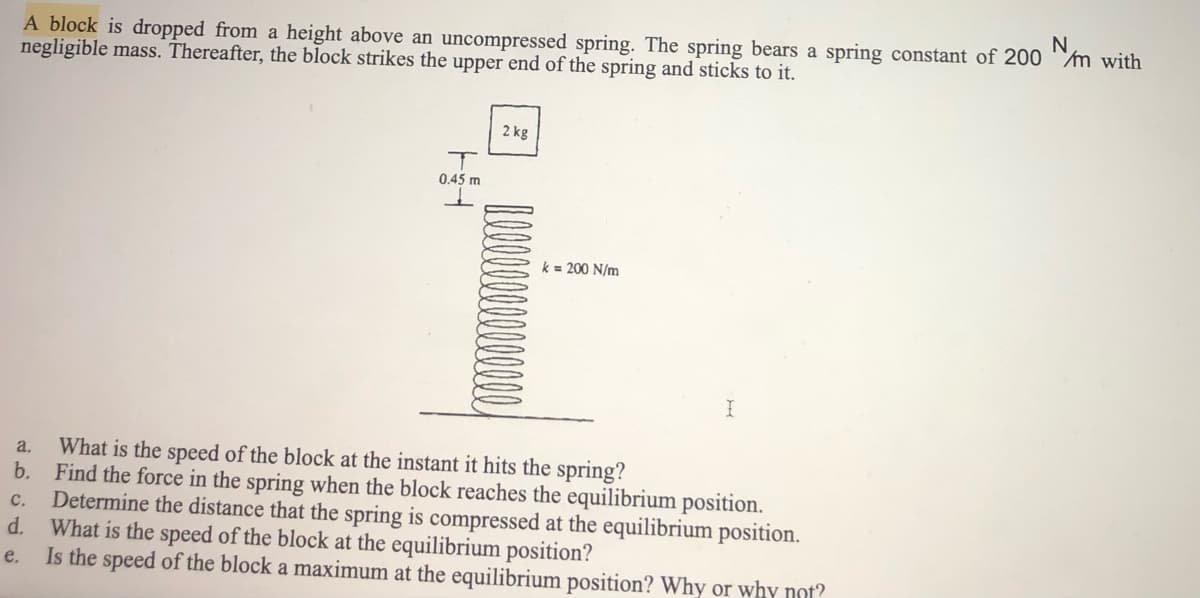 N
A block is dropped from a height above an uncompressed spring. The spring bears a spring constant of 200m with
negligible mass. Thereafter, the block strikes the upper end of the spring and sticks to it.
2 kg
T
0.45 m
k = 200 N/m
I
a.
What is the speed of the block at the instant it hits the spring?
b. Find the force in the spring when the block reaches the equilibrium position.
Determine the distance that the spring is compressed at the equilibrium position.
d. What is the speed of the block at the equilibrium position?
C.
e.
Is the speed of the block a maximum at the equilibrium position? Why or why not?