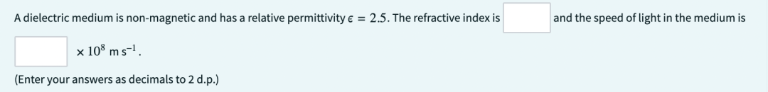 A dielectric medium is non-magnetic and has a relative permittivity € = 2.5. The refractive index is
x 108 ms-¹.
(Enter your answers as decimals to 2 d.p.)
and the speed of light in the medium is