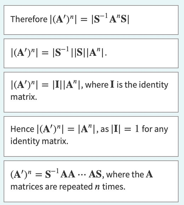 Therefore |(A')"| = |S¯¹ A"S|
|(A')"| = |S¹||S||A"|.
|(A')"| = |I||A", where I is the identity
matrix.
Hence |(A')"| = |A"|, as |I| = 1 for any
identity matrix.
(A')¹ = S-¹ AA ... AS, where the A
matrices are repeated n times.